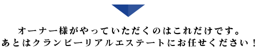 オーナー様がやっていただくのはこれだけです。あとはクランピーリアルエステートにお任せください！