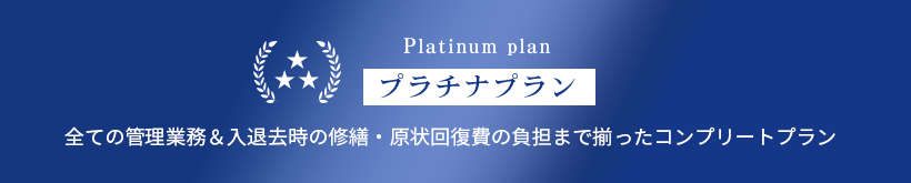 Platinum plan/プラチナプラン/全ての管理業務＆入退去時の修繕・原状回復費の負担まで揃ったコンプリートプラン